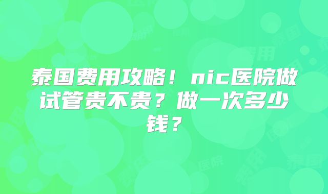 泰国费用攻略！nic医院做试管贵不贵？做一次多少钱？