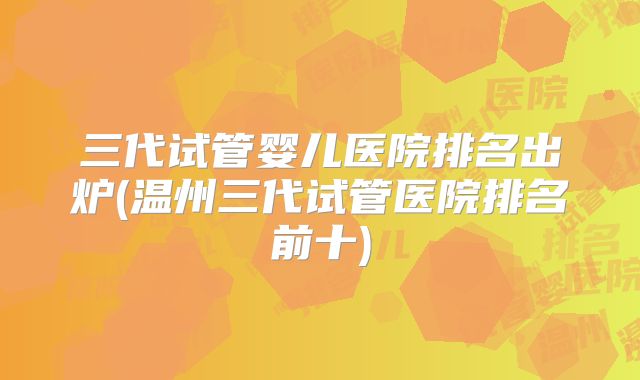 三代试管婴儿医院排名出炉(温州三代试管医院排名前十)
