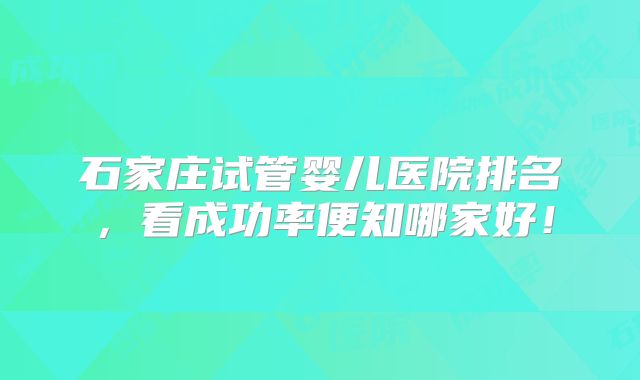 石家庄试管婴儿医院排名，看成功率便知哪家好！