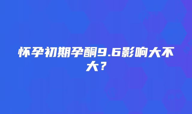 怀孕初期孕酮9.6影响大不大?