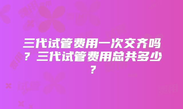 三代试管费用一次交齐吗？三代试管费用总共多少？
