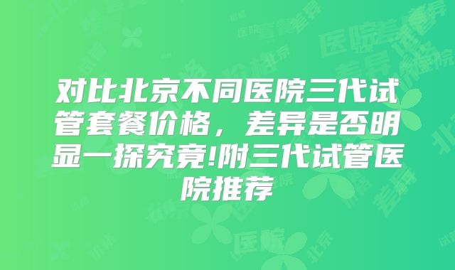 对比北京不同医院三代试管套餐价格，差异是否明显一探究竟!附三代试管医院推荐