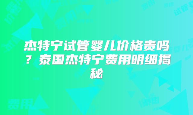 杰特宁试管婴儿价格贵吗？泰国杰特宁费用明细揭秘