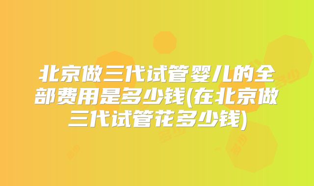 北京做三代试管婴儿的全部费用是多少钱(在北京做三代试管花多少钱)