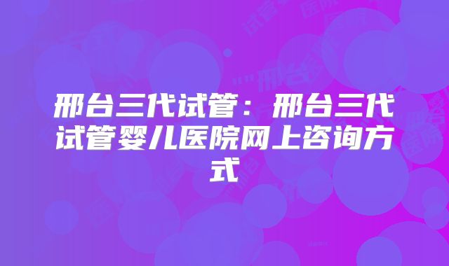 邢台三代试管：邢台三代试管婴儿医院网上咨询方式