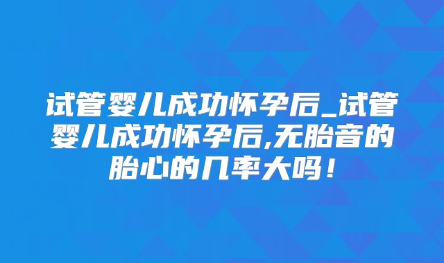 试管婴儿成功怀孕后_试管婴儿成功怀孕后,无胎音的胎心的几率大吗！
