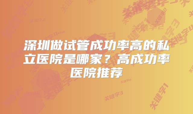 深圳做试管成功率高的私立医院是哪家?高成功率医院推荐