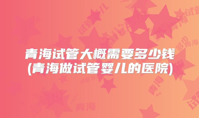 青海试管大概需要多少钱(青海做试管婴儿的医院)