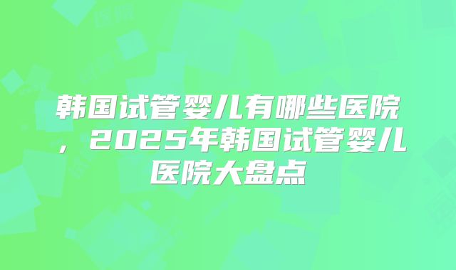 韩国试管婴儿有哪些医院，2025年韩国试管婴儿医院大盘点