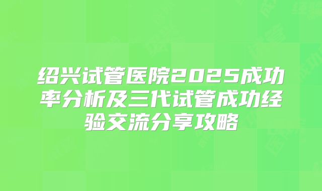 绍兴试管医院2025成功率分析及三代试管成功经验交流分享攻略