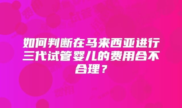 如何判断在马来西亚进行三代试管婴儿的费用合不合理？