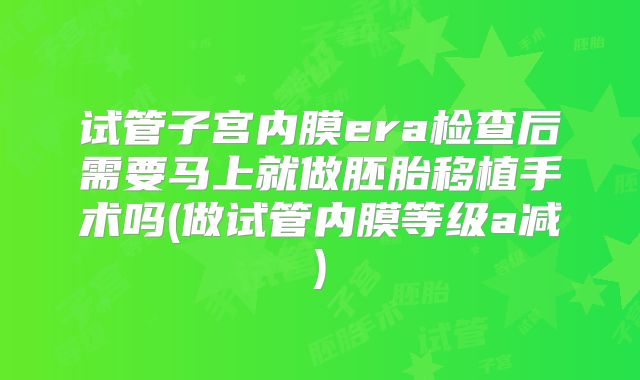试管子宫内膜era检查后需要马上就做胚胎移植手术吗(做试管内膜等级a减)
