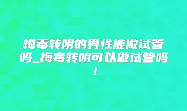 梅毒转阴的男性能做试管吗_梅毒转阴可以做试管吗！