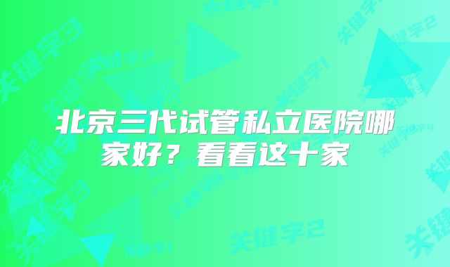 北京三代试管私立医院哪家好？看看这十家