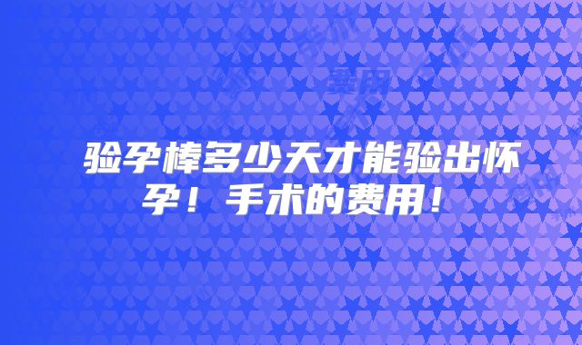 ​验孕棒多少天才能验出怀孕！手术的费用！