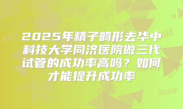 2025年精子畸形去华中科技大学同济医院做三代试管的成功率高吗？如何才能提升成功率