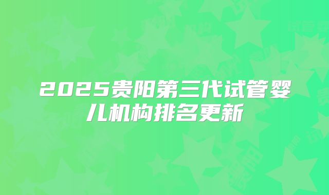 2025贵阳第三代试管婴儿机构排名更新