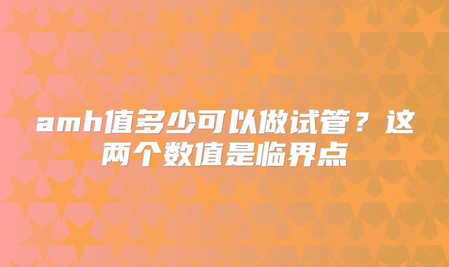 amh值多少可以做试管？这两个数值是临界点
