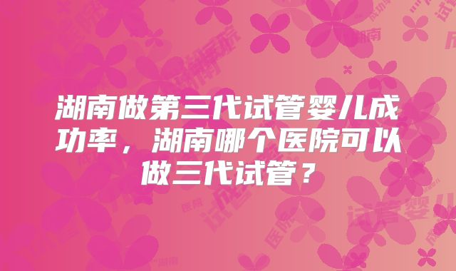 湖南做第三代试管婴儿成功率,湖南哪个医院可以做三代试管?