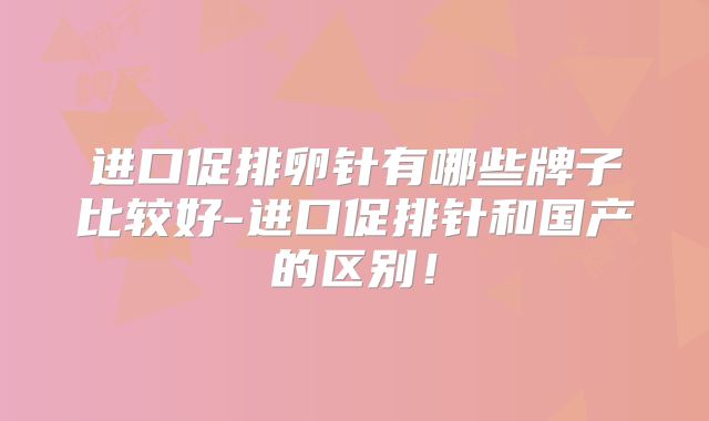 进口促排卵针有哪些牌子比较好-进口促排针和国产的区别！