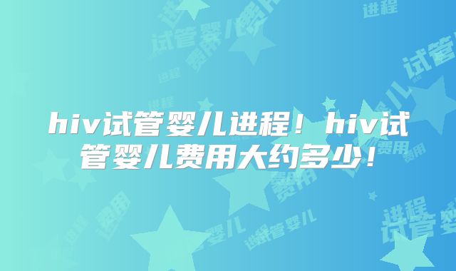 hiv试管婴儿进程！hiv试管婴儿费用大约多少！