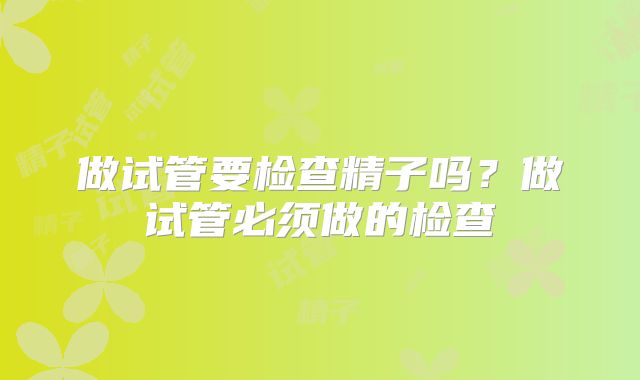 做试管要检查精子吗？做试管必须做的检查