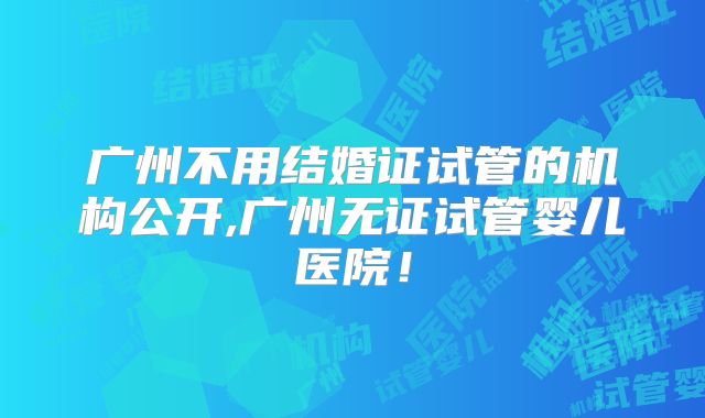 广州不用结婚证试管的机构公开,广州无证试管婴儿医院！