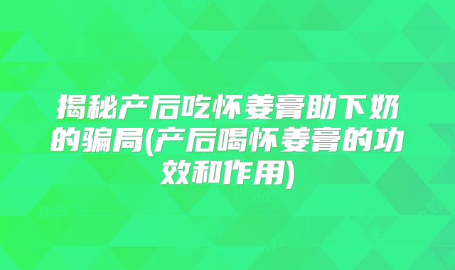 揭秘产后吃怀姜膏助下奶的骗局(产后喝怀姜膏的功效和作用)