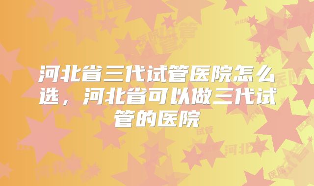 河北省三代试管医院怎么选，河北省可以做三代试管的医院