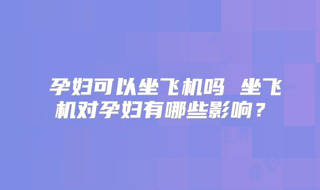 ​孕妇可以坐飞机吗 坐飞机对孕妇有哪些影响？