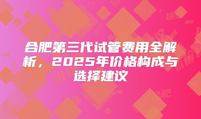 合肥第三代试管费用全解析，2025年价格构成与选择建议