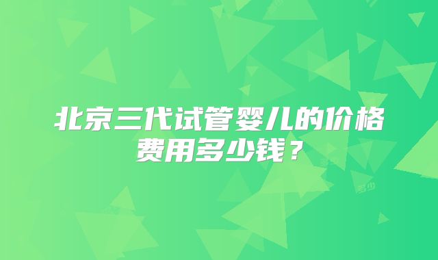 北京三代试管婴儿的价格费用多少钱?