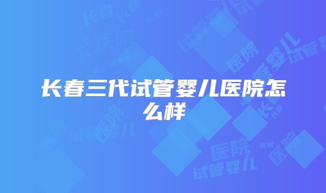 长春三代试管婴儿医院怎么样