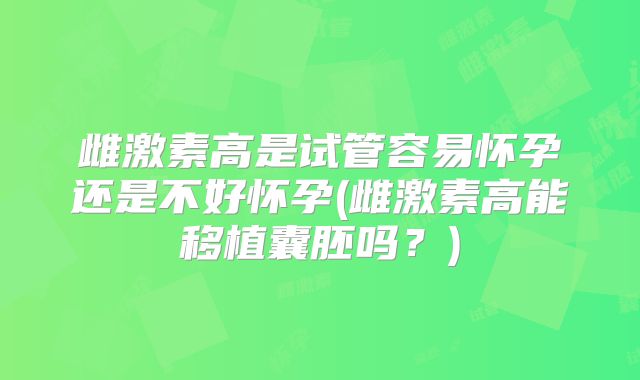 雌激素高是试管容易怀孕还是不好怀孕(雌激素高能移植囊胚吗?)