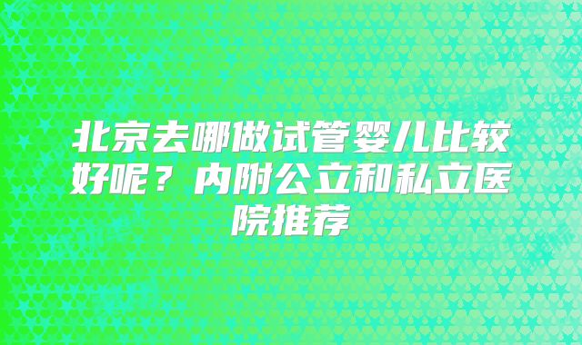 北京去哪做试管婴儿比较好呢？内附公立和私立医院推荐