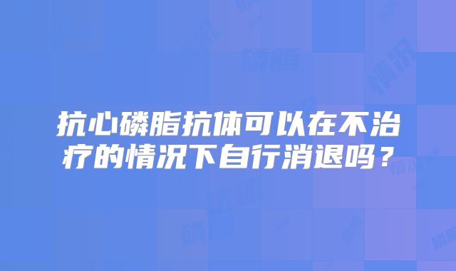 抗心磷脂抗体可以在不治疗的情况下自行消退吗?