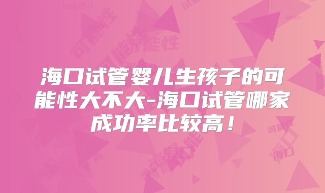 海口试管婴儿生孩子的可能性大不大-海口试管哪家成功率比较高!
