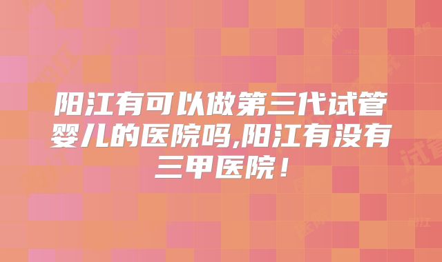 阳江有可以做第三代试管婴儿的医院吗,阳江有没有三甲医院！