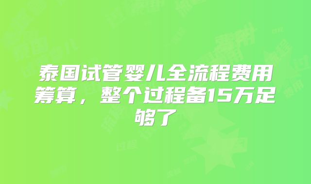 泰国试管婴儿全流程费用筹算,整个过程备15万足够了