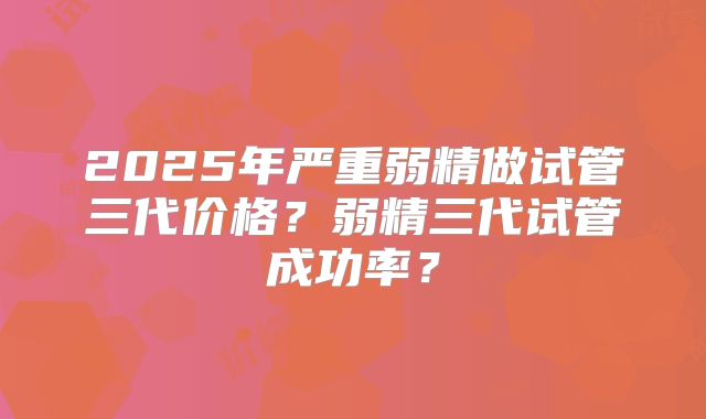 2025年严重弱精做试管三代价格?弱精三代试管成功率?