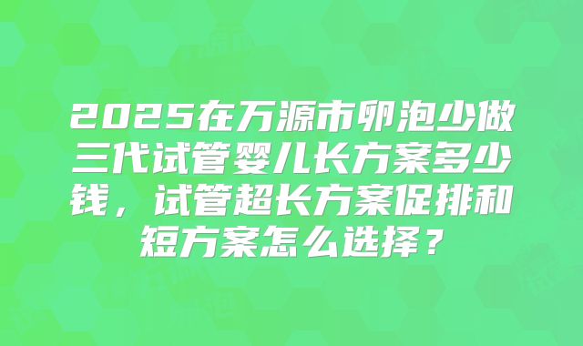 2025在万源市卵泡少做三代试管婴儿长方案多少钱,试管超长方案促排和短方案怎么选择?