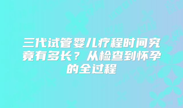 三代试管婴儿疗程时间究竟有多长？从检查到怀孕的全过程