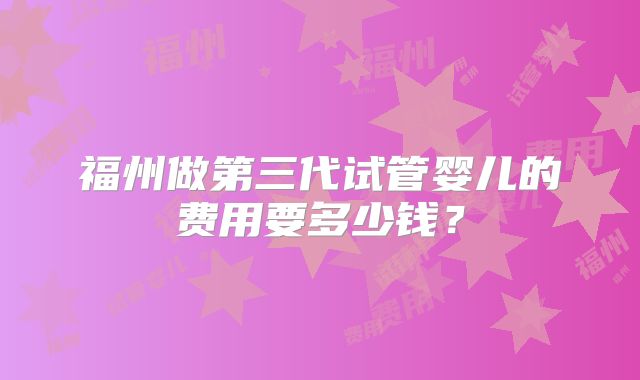 福州做第三代试管婴儿的费用要多少钱?