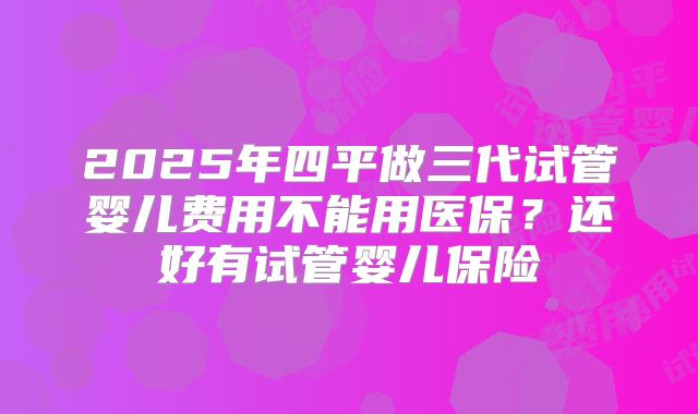2025年四平做三代试管婴儿费用不能用医保？还好有试管婴儿保险