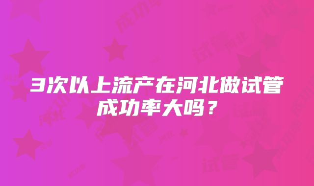 3次以上流产在河北做试管成功率大吗?