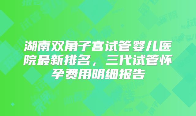 湖南双角子宫试管婴儿医院最新排名，三代试管怀孕费用明细报告
