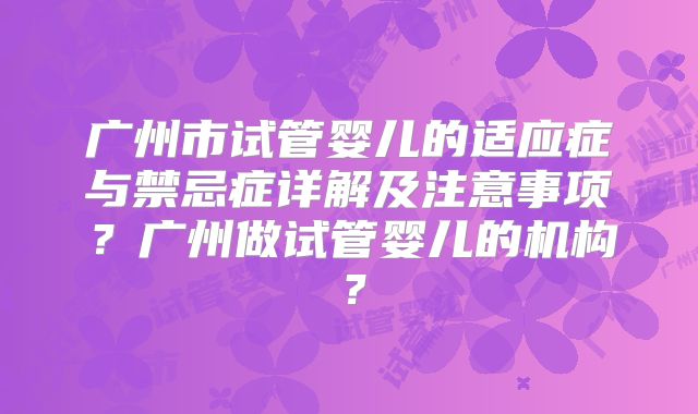 广州市试管婴儿的适应症与禁忌症详解及注意事项?广州做试管婴儿的机构?