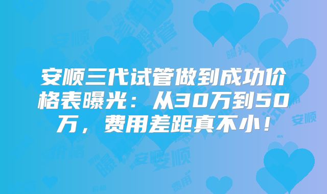 安顺三代试管做到成功价格表曝光:从30万到50万,费用差距真不小!