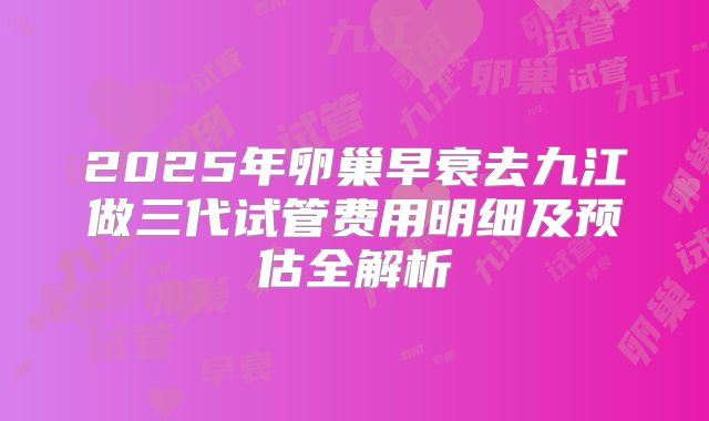 2025年卵巢早衰去九江做三代试管费用明细及预估全解析