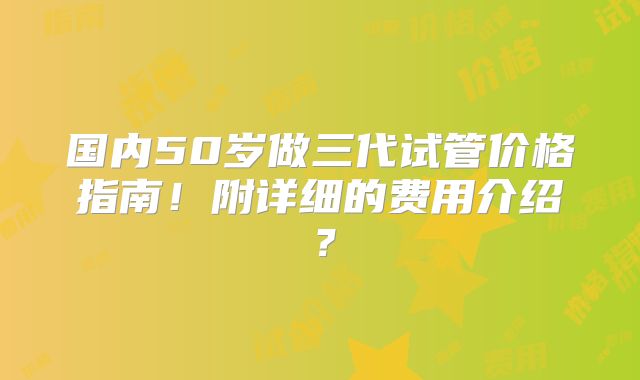 国内50岁做三代试管价格指南!附详细的费用介绍?